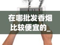 在哪批发香烟比较便宜的_香烟货源批发_香烟中有多少种化学物质