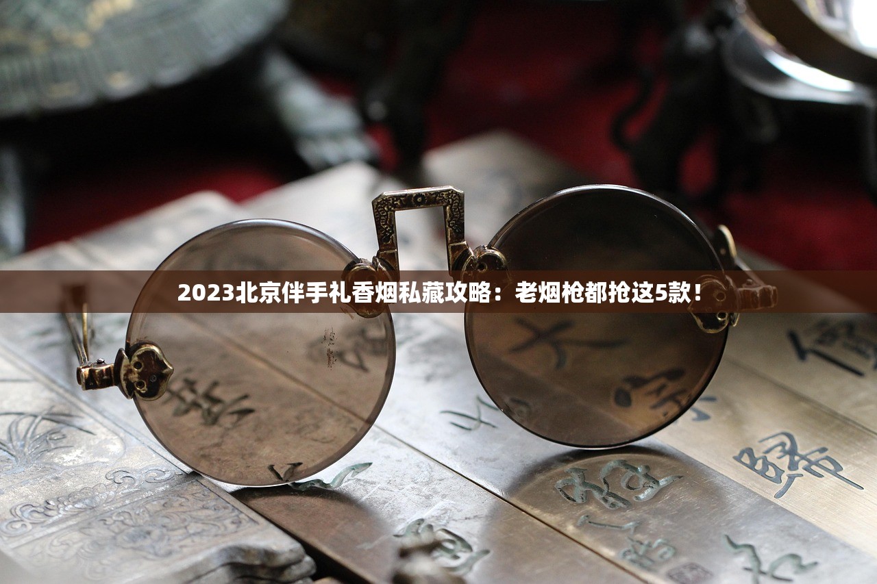 2023北京伴手礼香烟私藏攻略：老烟枪都抢这5款！