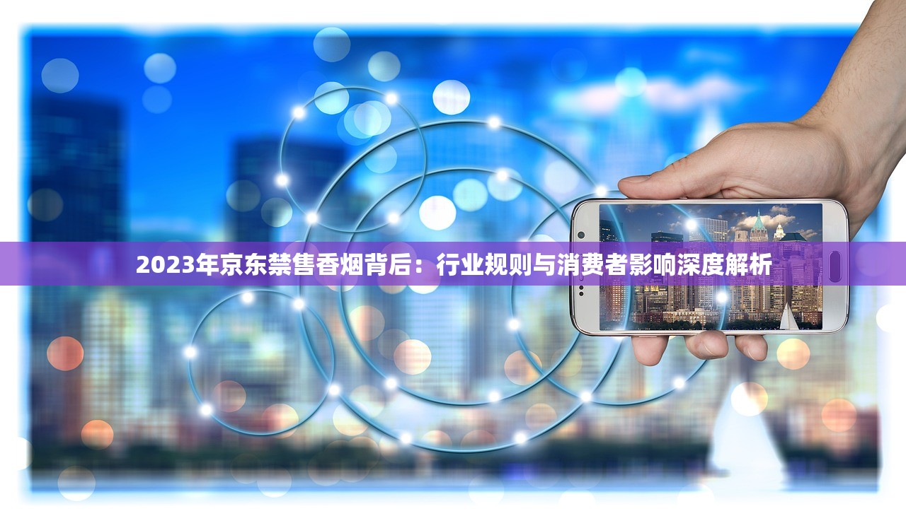 2023年京东禁售香烟背后：行业规则与消费者影响深度解析