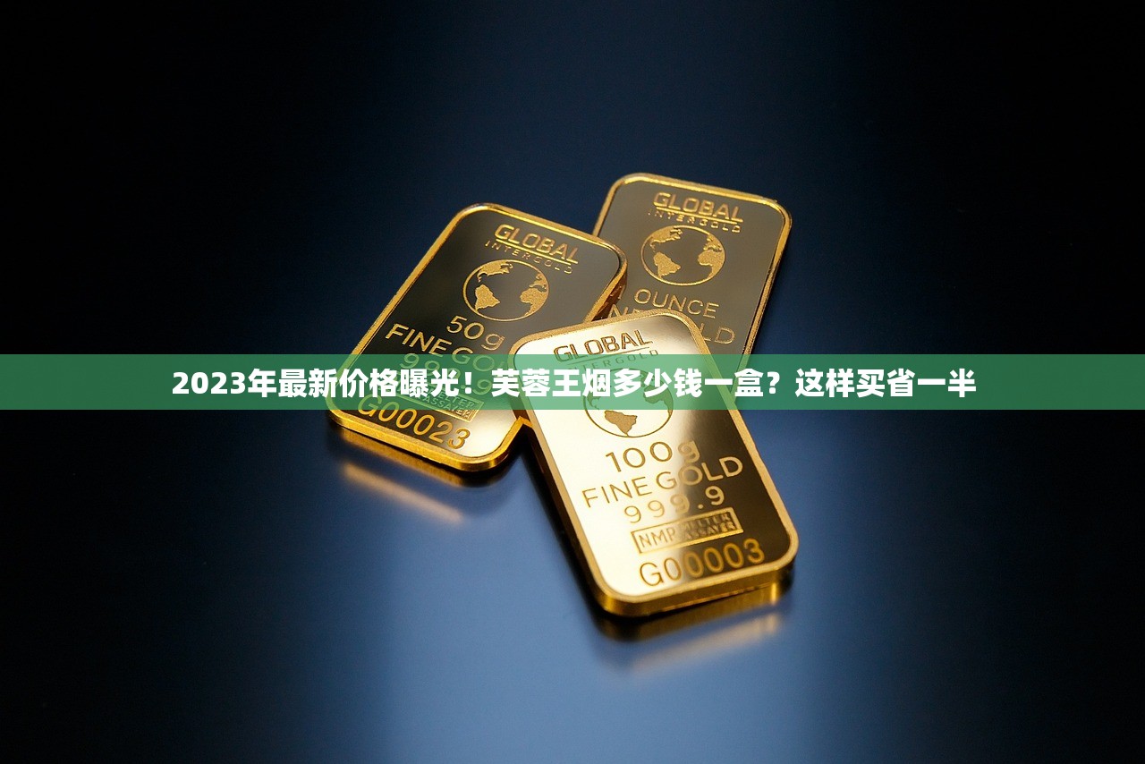 2023年最新价格曝光！芙蓉王烟多少钱一盒？这样买省一半