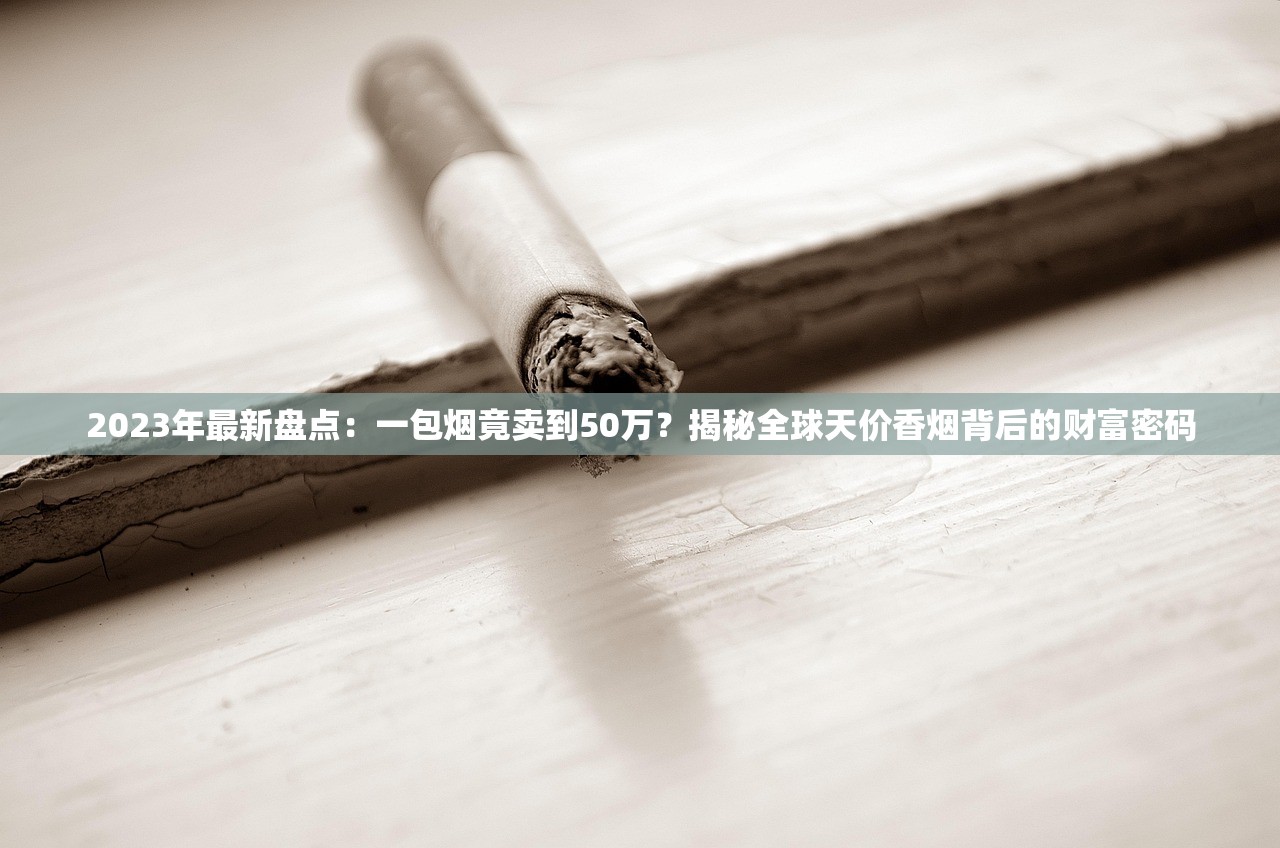 2023年最新盘点：一包烟竟卖到50万？揭秘全球天价香烟背后的财富密码