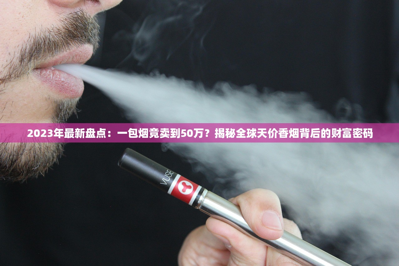 2023年最新盘点：一包烟竟卖到50万？揭秘全球天价香烟背后的财富密码