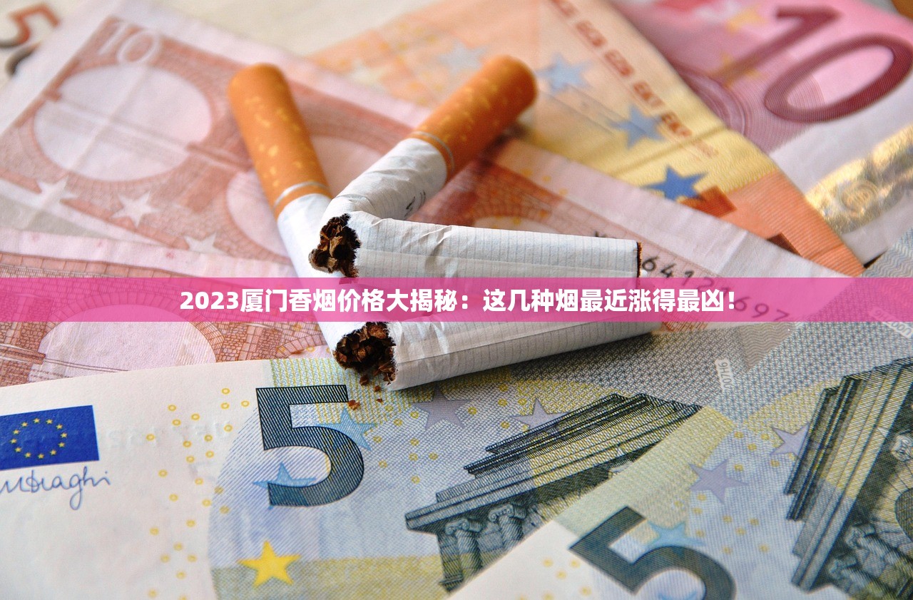 2023厦门香烟价格大揭秘：这几种烟最近涨得最凶！