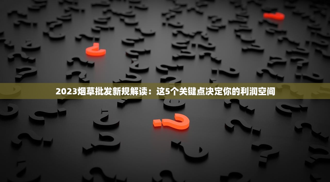 2023烟草批发新规解读：这5个关键点决定你的利润空间