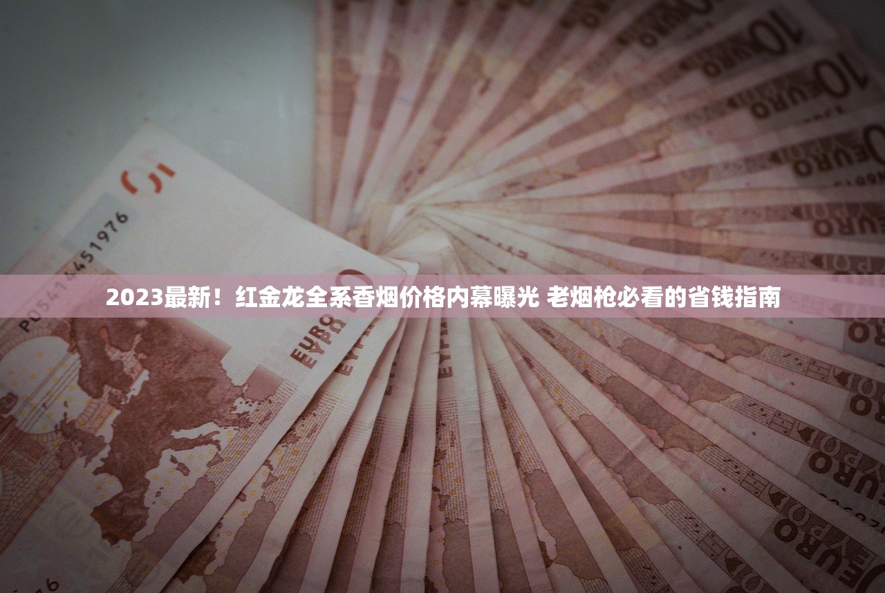 2023最新！红金龙全系香烟价格内幕曝光 老烟枪必看的省钱指南