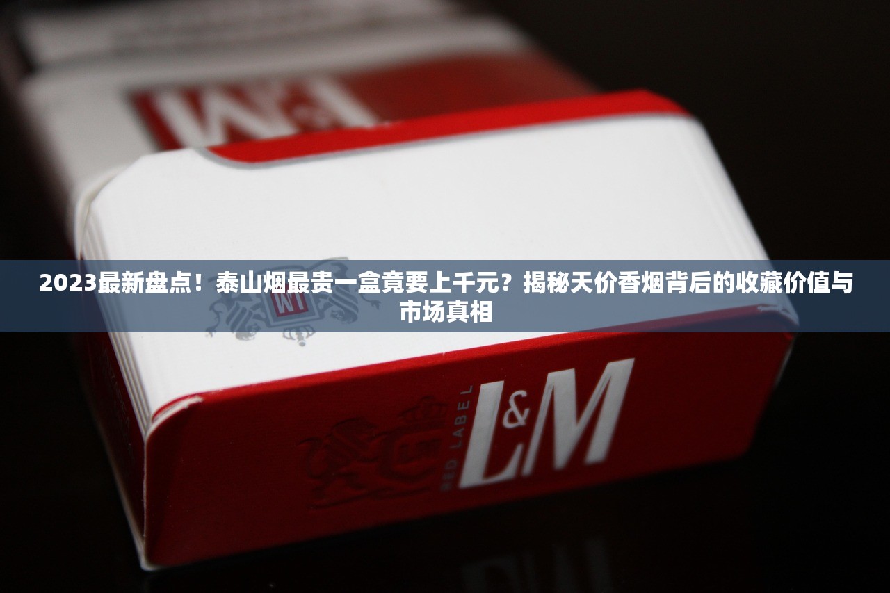 2023最新盘点！泰山烟最贵一盒竟要上千元？揭秘天价香烟背后的收藏价值与市场真相