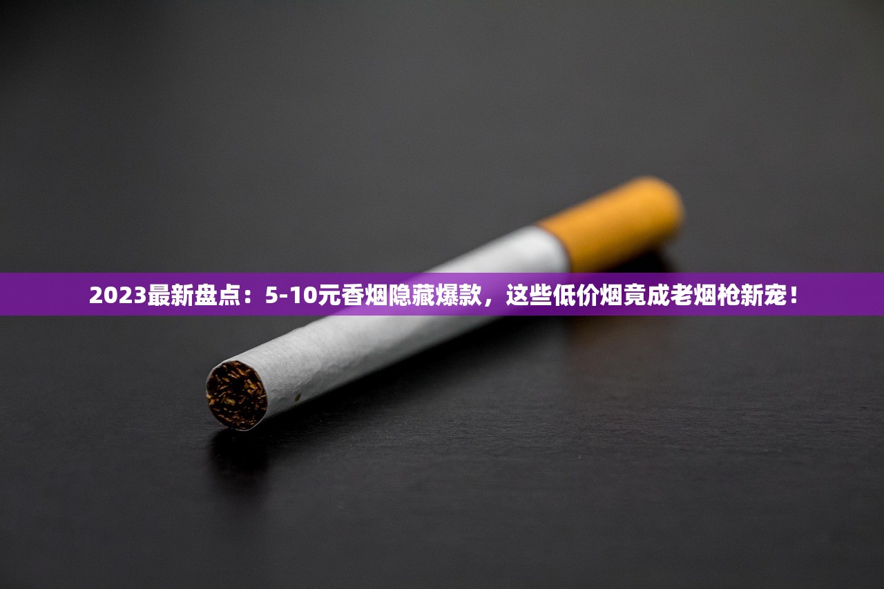 2023最新盘点：5-10元香烟隐藏爆款，这些低价烟竟成老烟枪新宠！