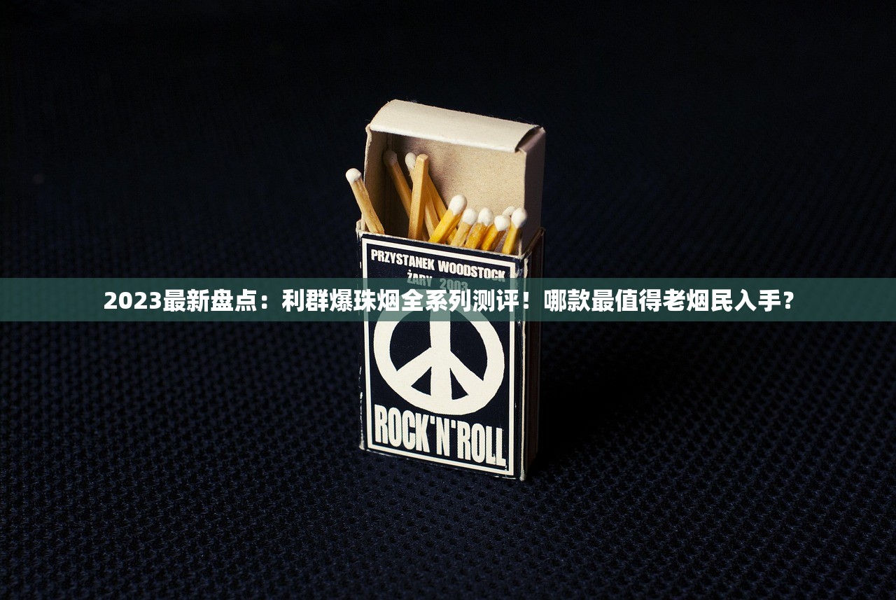 2023最新盘点：利群爆珠烟全系列测评！哪款最值得老烟民入手？