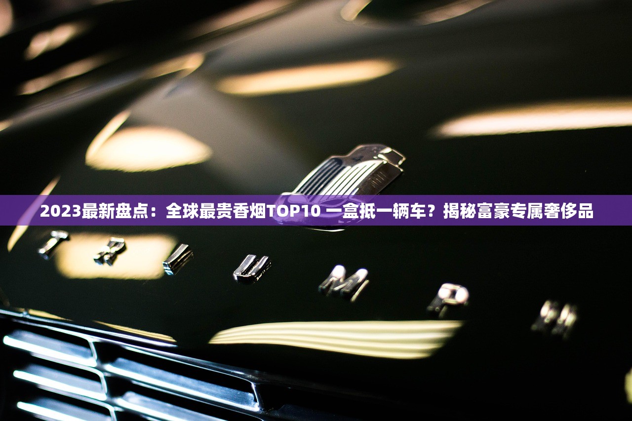 2023最新盘点：全球最贵香烟TOP10 一盒抵一辆车？揭秘富豪专属奢侈品