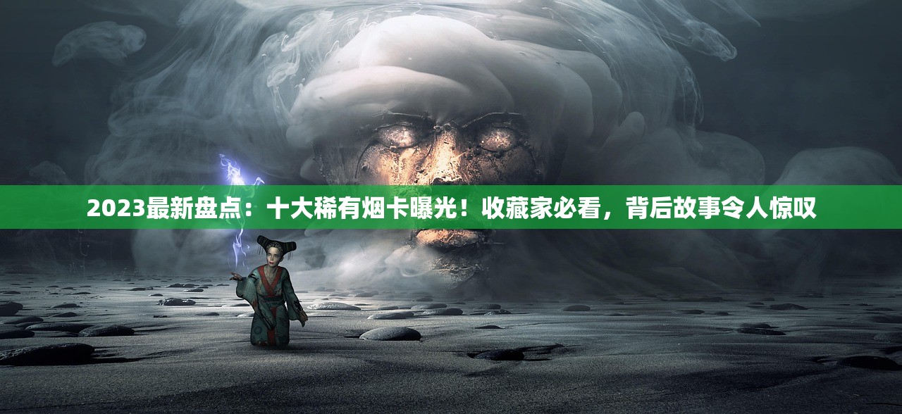 2023最新盘点：十大稀有烟卡曝光！收藏家必看，背后故事令人惊叹