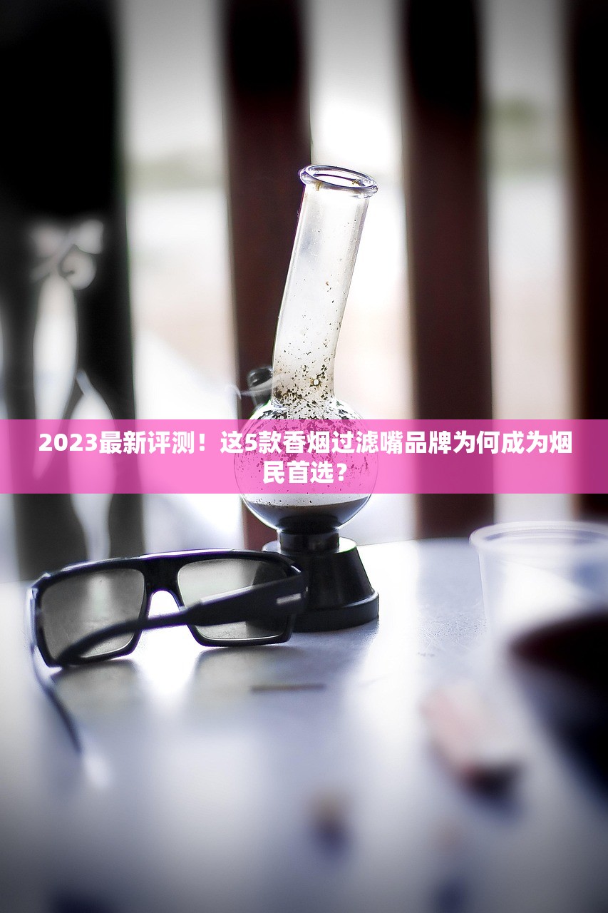 2023最新评测！这5款香烟过滤嘴品牌为何成为烟民首选？