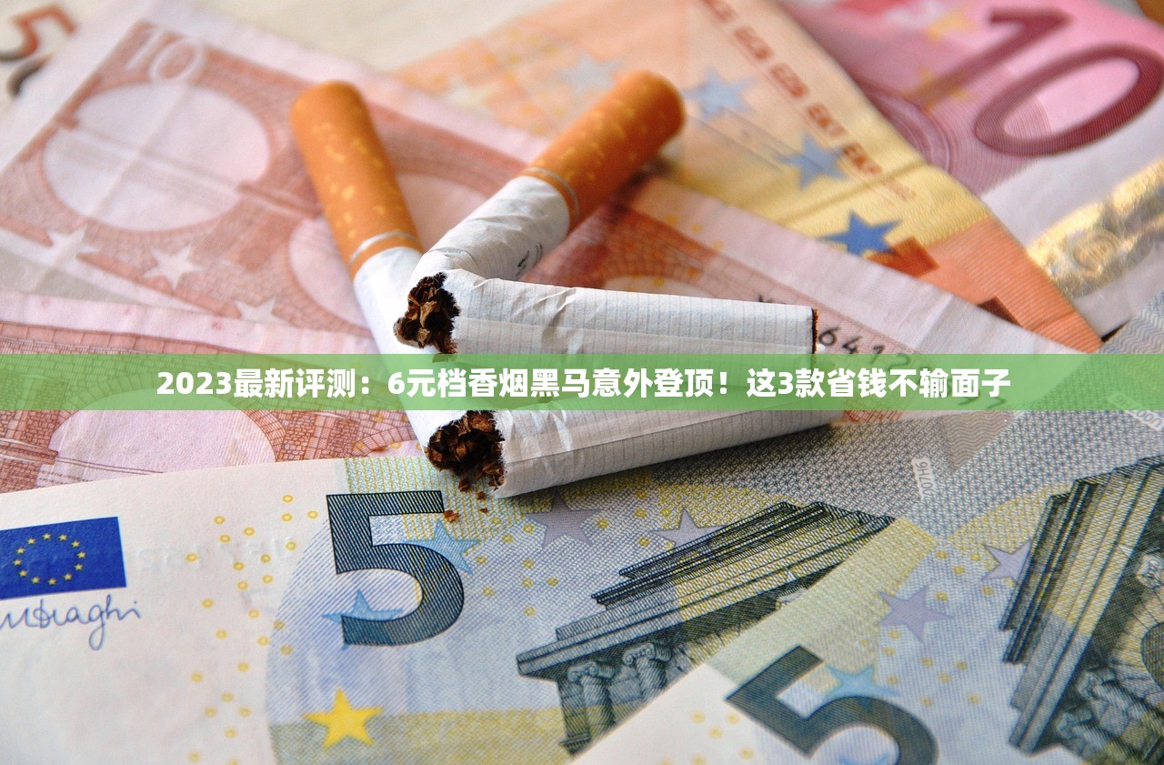 2023最新评测：6元档香烟黑马意外登顶！这3款省钱不输面子