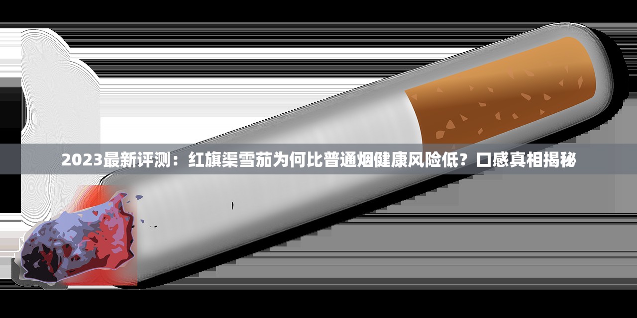 2023最新评测：红旗渠雪茄为何比普通烟健康风险低？口感真相揭秘
