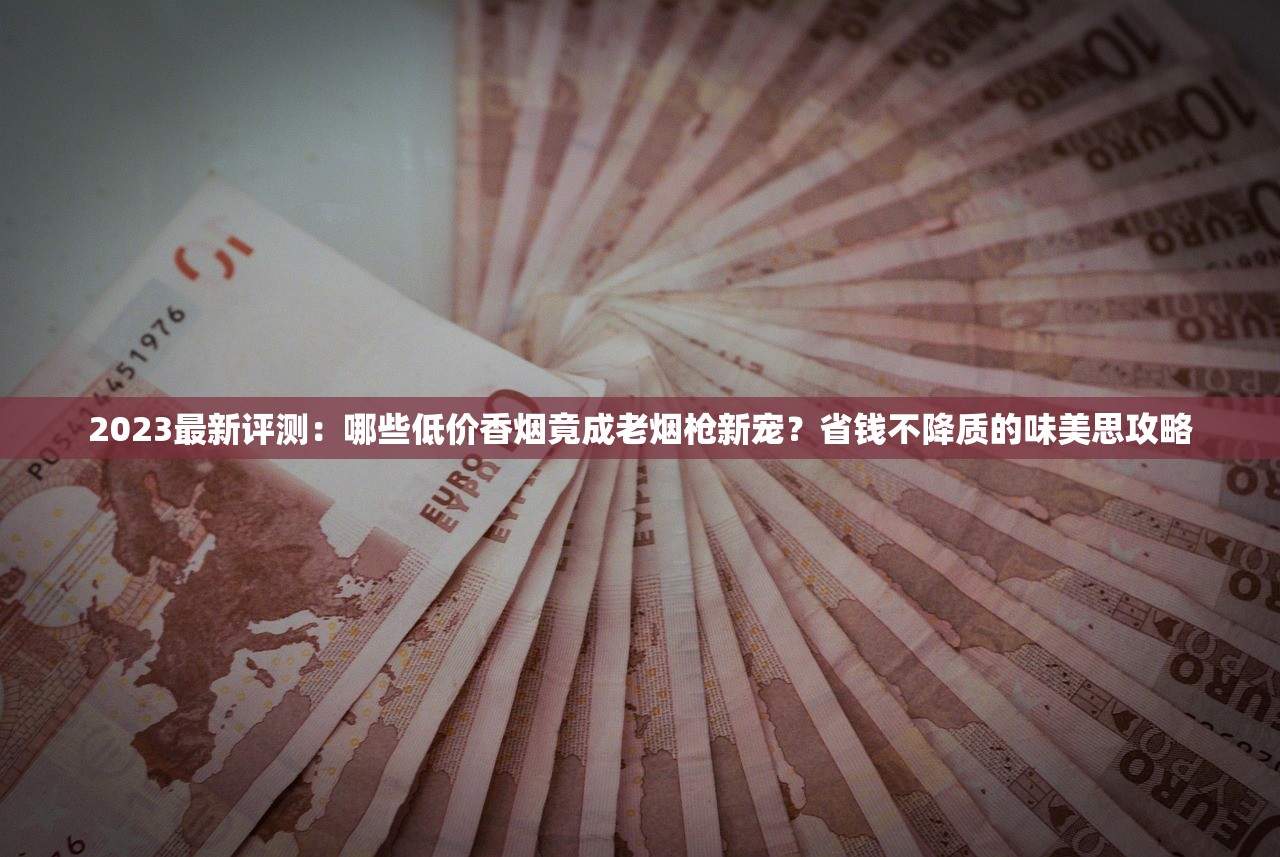 2023最新评测：哪些低价香烟竟成老烟枪新宠？省钱不降质的味美思攻略