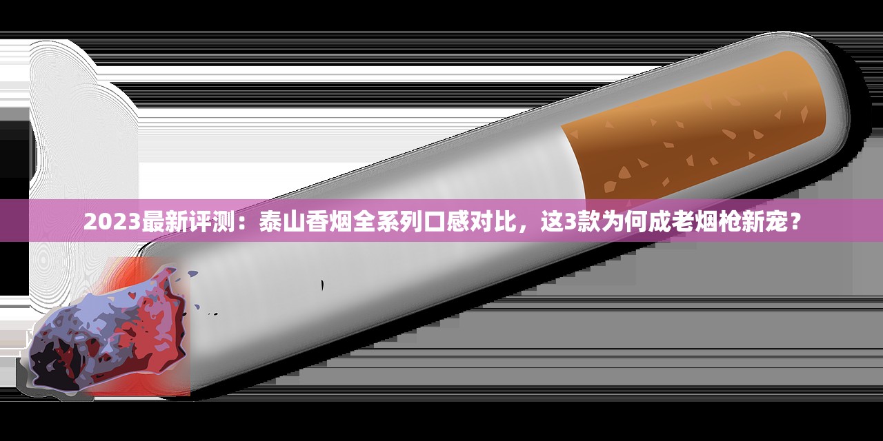 2023最新评测：泰山香烟全系列口感对比，这3款为何成老烟枪新宠？