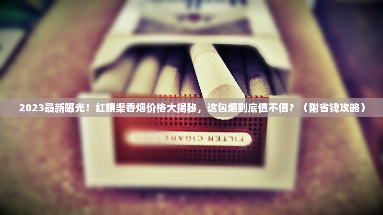 2023最新曝光！红旗渠香烟价格大揭秘，这包烟到底值不值？（附省钱攻略）