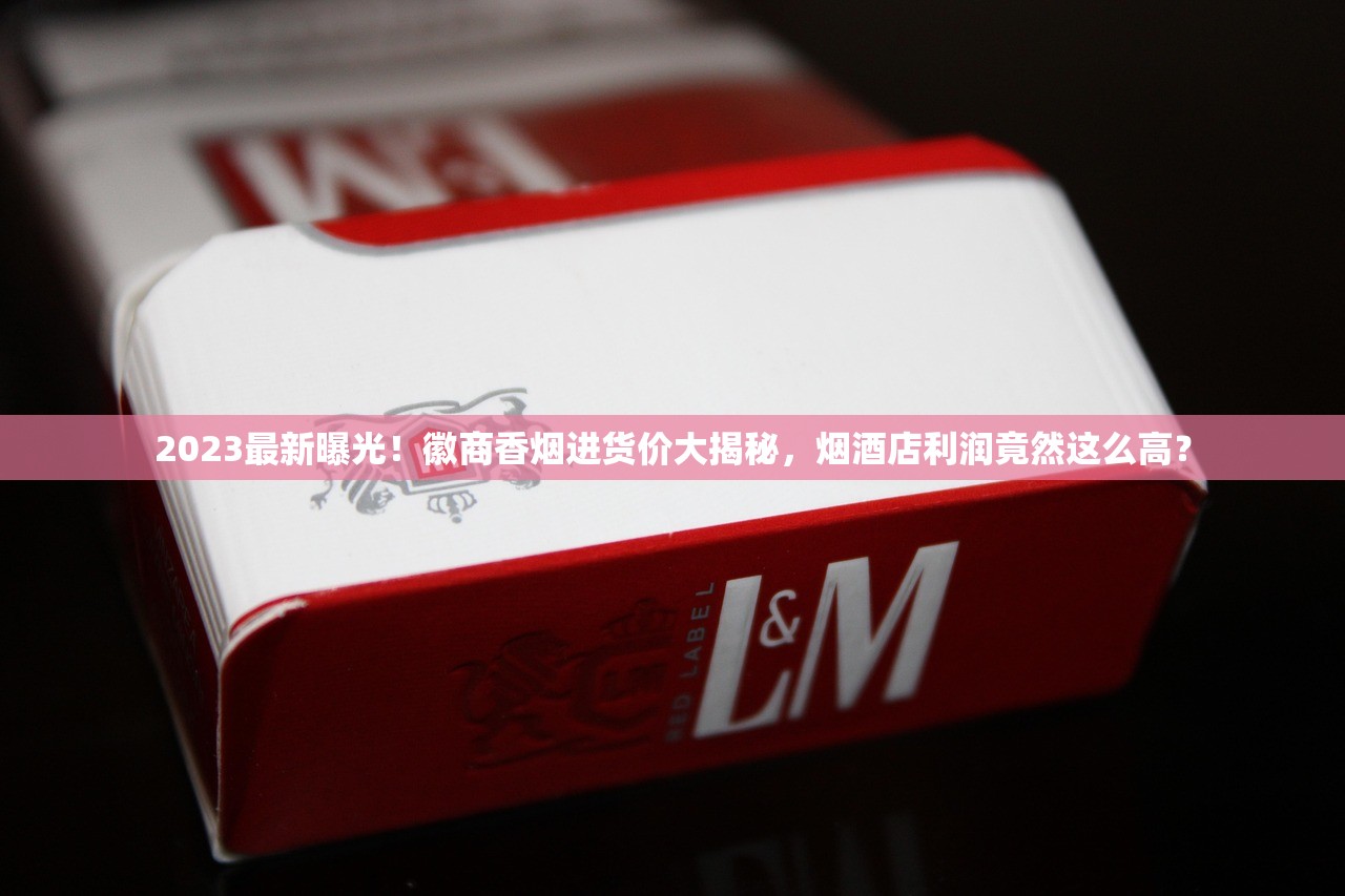 2023最新曝光！徽商香烟进货价大揭秘，烟酒店利润竟然这么高？