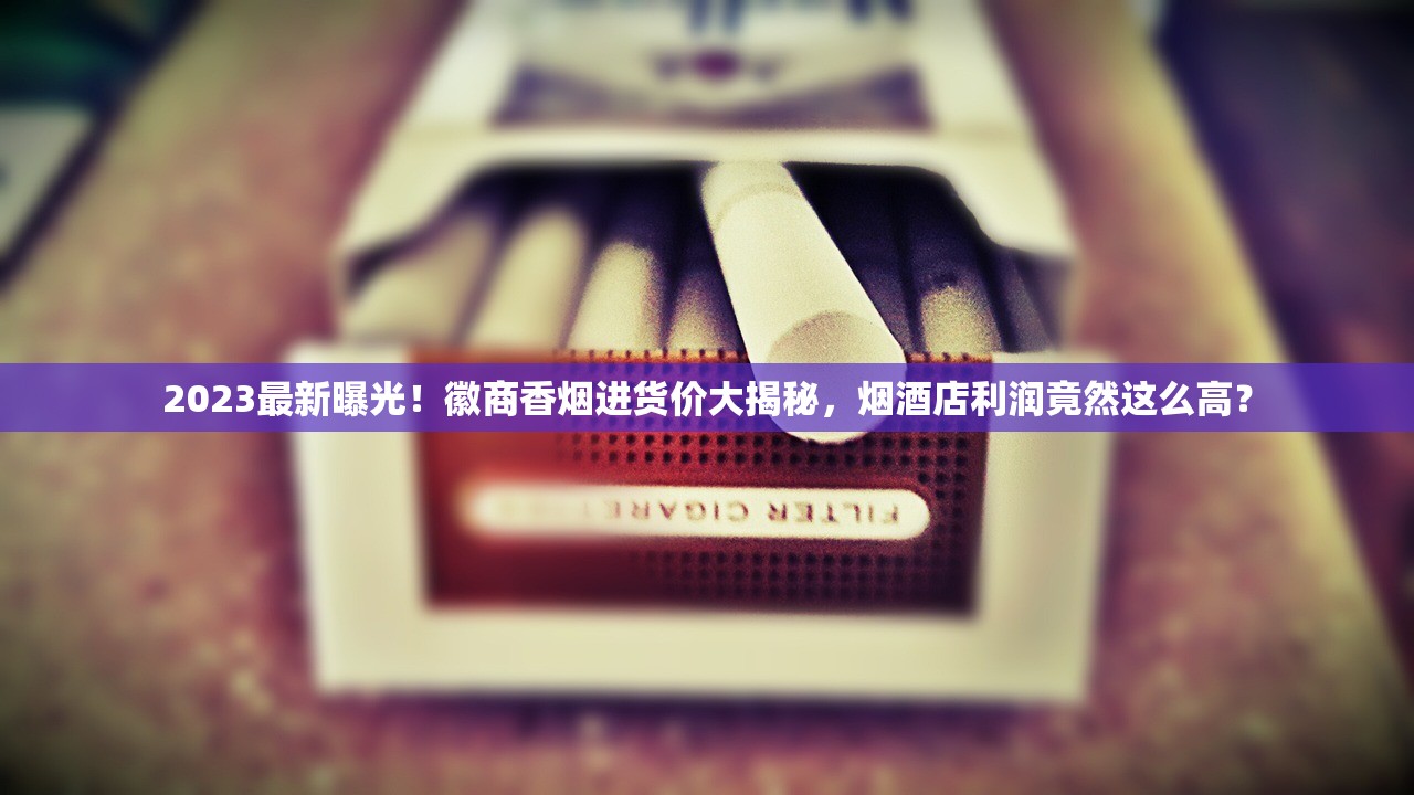 2023最新曝光！徽商香烟进货价大揭秘，烟酒店利润竟然这么高？