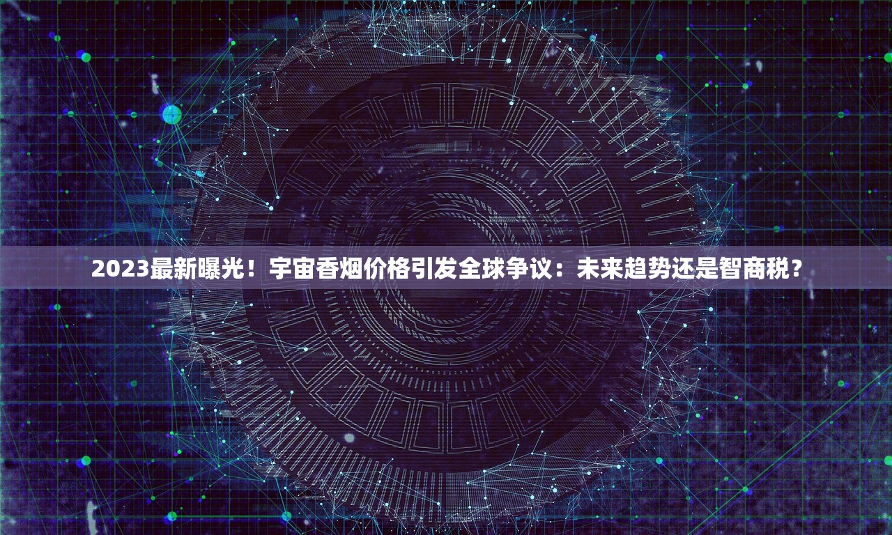 2023最新曝光！宇宙香烟价格引发全球争议：未来趋势还是智商税？