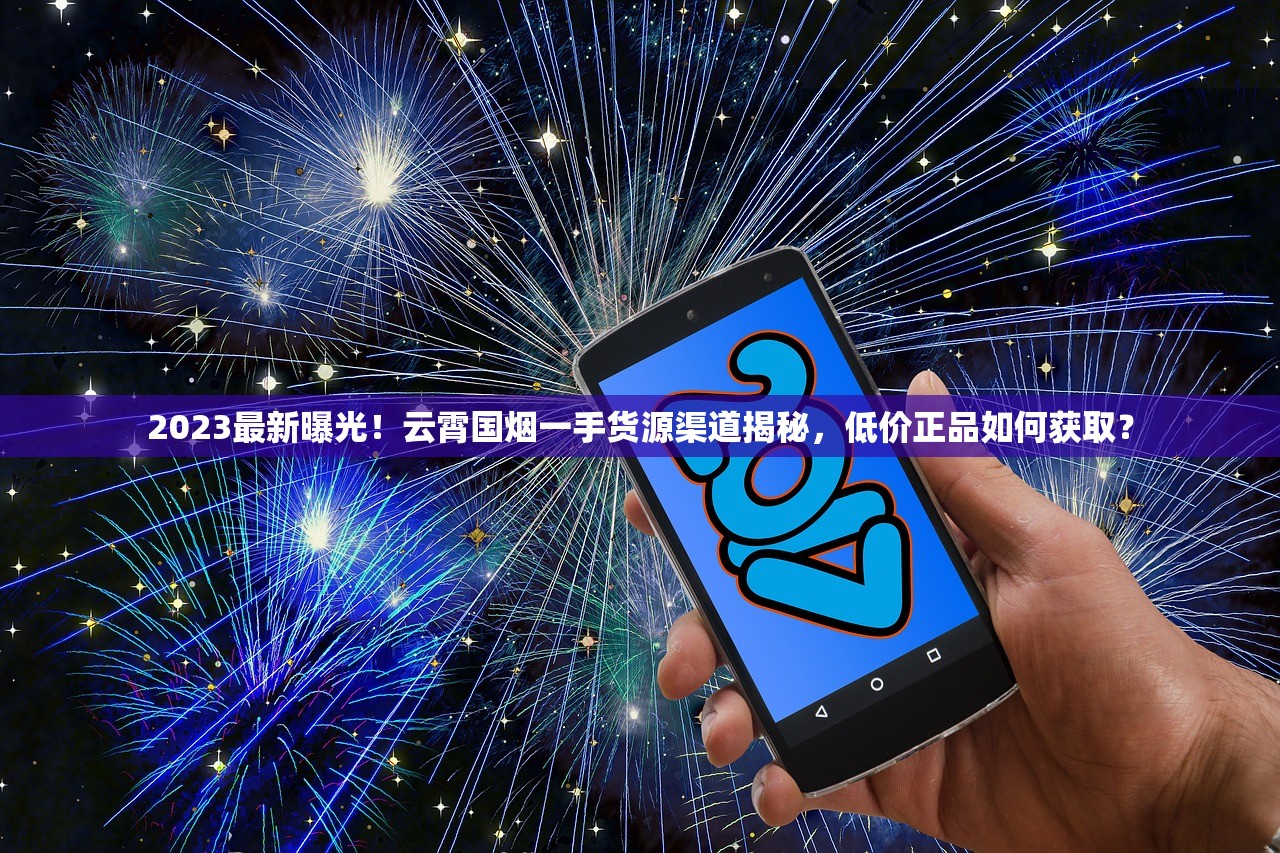 2023最新曝光！云霄国烟一手货源渠道揭秘，低价正品如何获取？