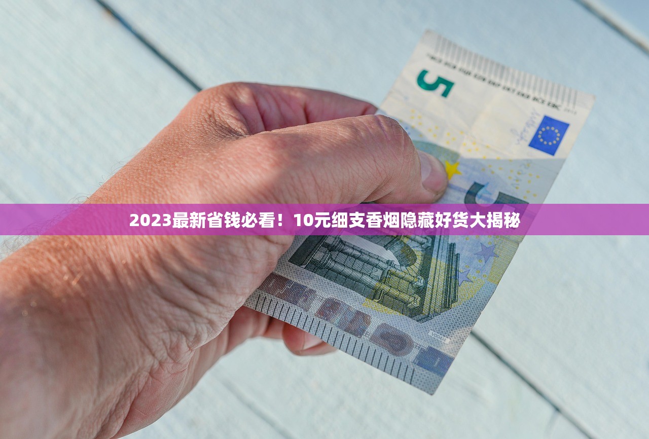 2023最新省钱必看！10元细支香烟隐藏好货大揭秘