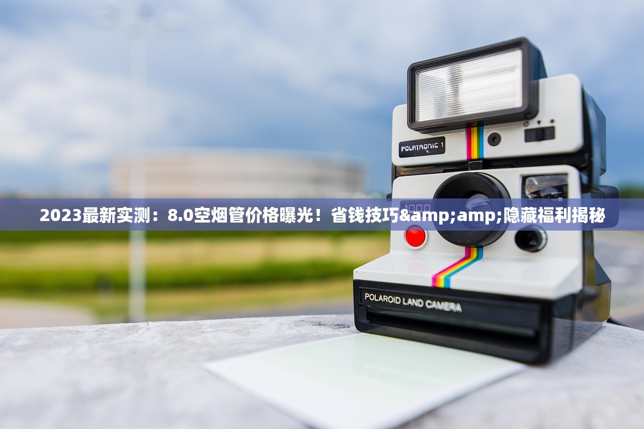 2023最新实测：8.0空烟管价格曝光！省钱技巧&amp;隐藏福利揭秘