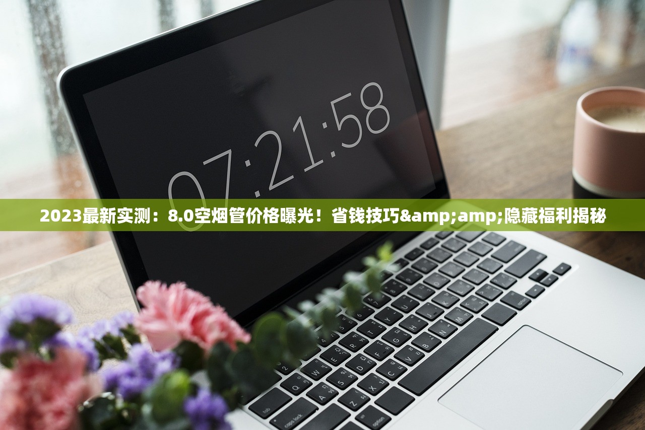 2023最新实测：8.0空烟管价格曝光！省钱技巧&amp;隐藏福利揭秘