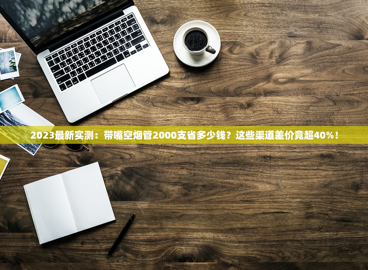 2023最新实测：带嘴空烟管2000支省多少钱？这些渠道差价竟超40%！