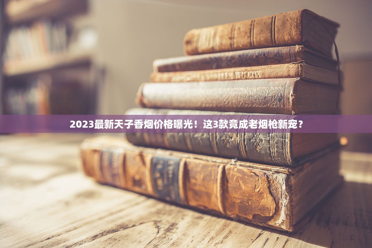 2023最新天子香烟价格曝光！这3款竟成老烟枪新宠？