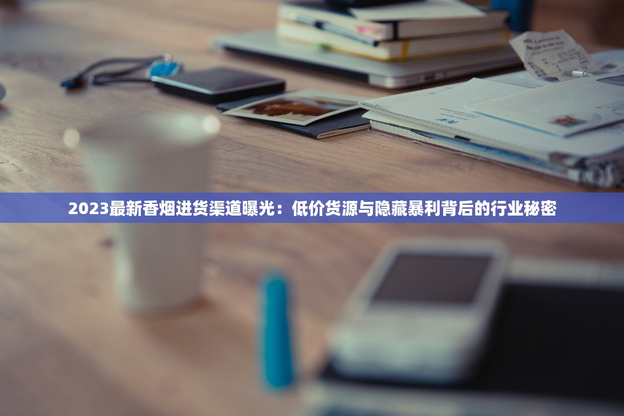 2023最新香烟进货渠道曝光：低价货源与隐藏暴利背后的行业秘密