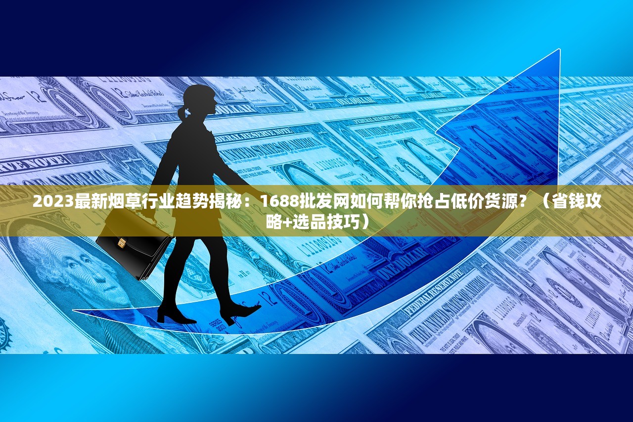 2023最新烟草行业趋势揭秘：1688批发网如何帮你抢占低价货源？（省钱攻略+选品技巧）