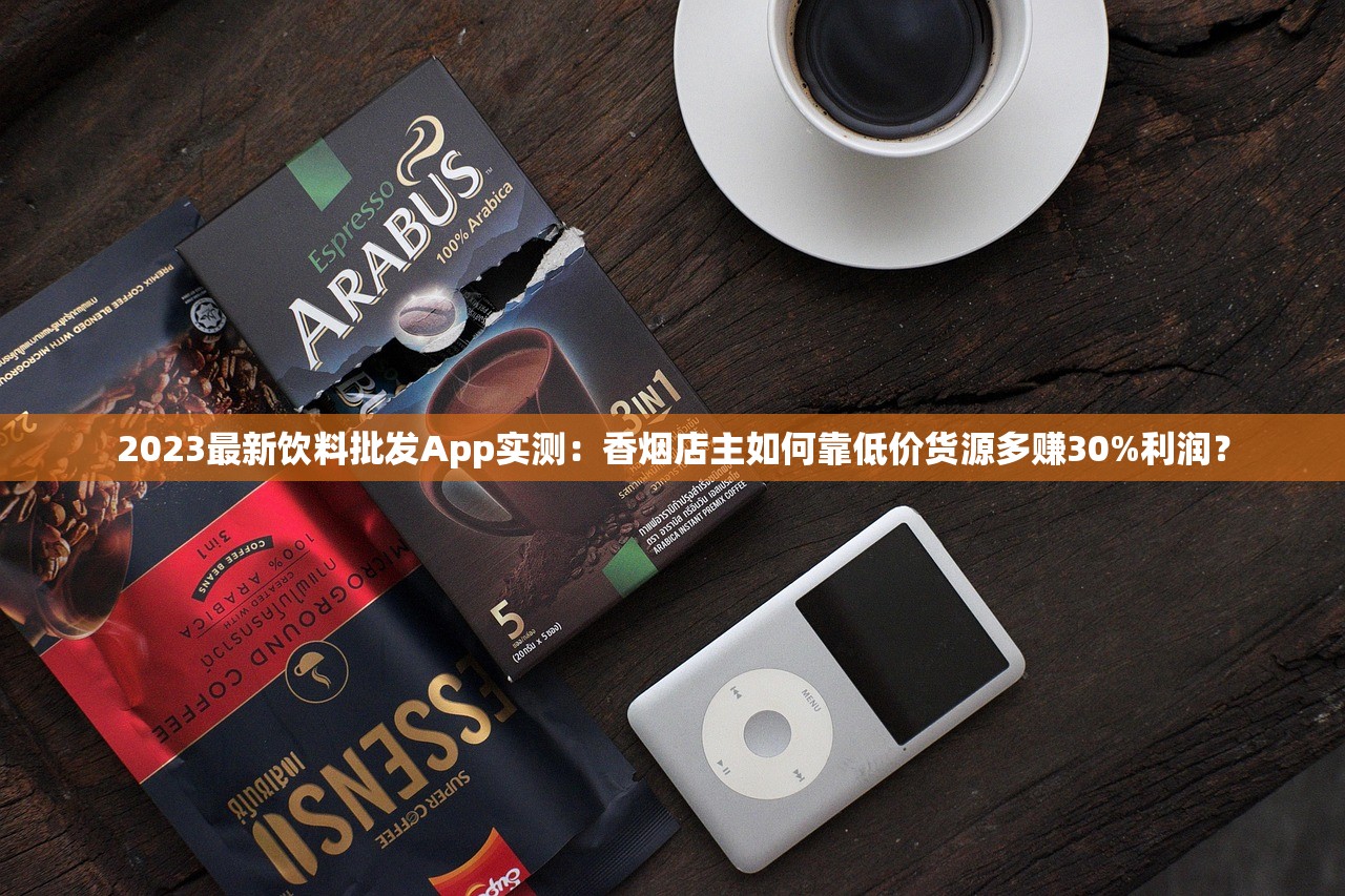 2023最新饮料批发App实测：香烟店主如何靠低价货源多赚30%利润？
