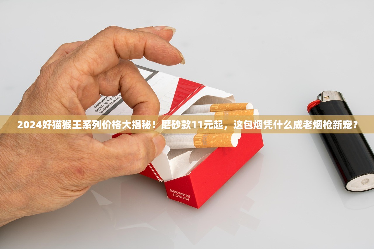 2024好猫猴王系列价格大揭秘！磨砂款11元起，这包烟凭什么成老烟枪新宠？