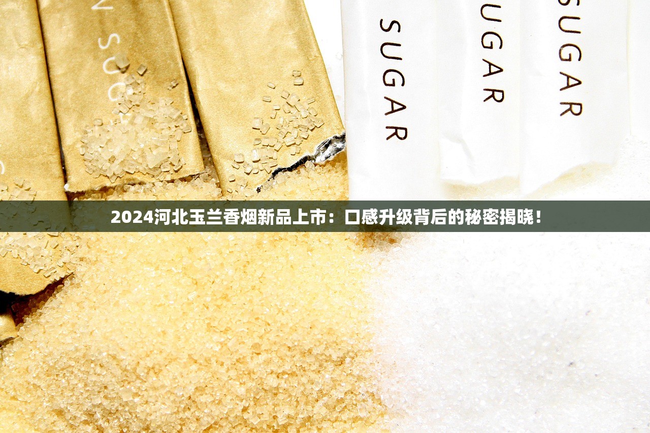 2024河北玉兰香烟新品上市：口感升级背后的秘密揭晓！