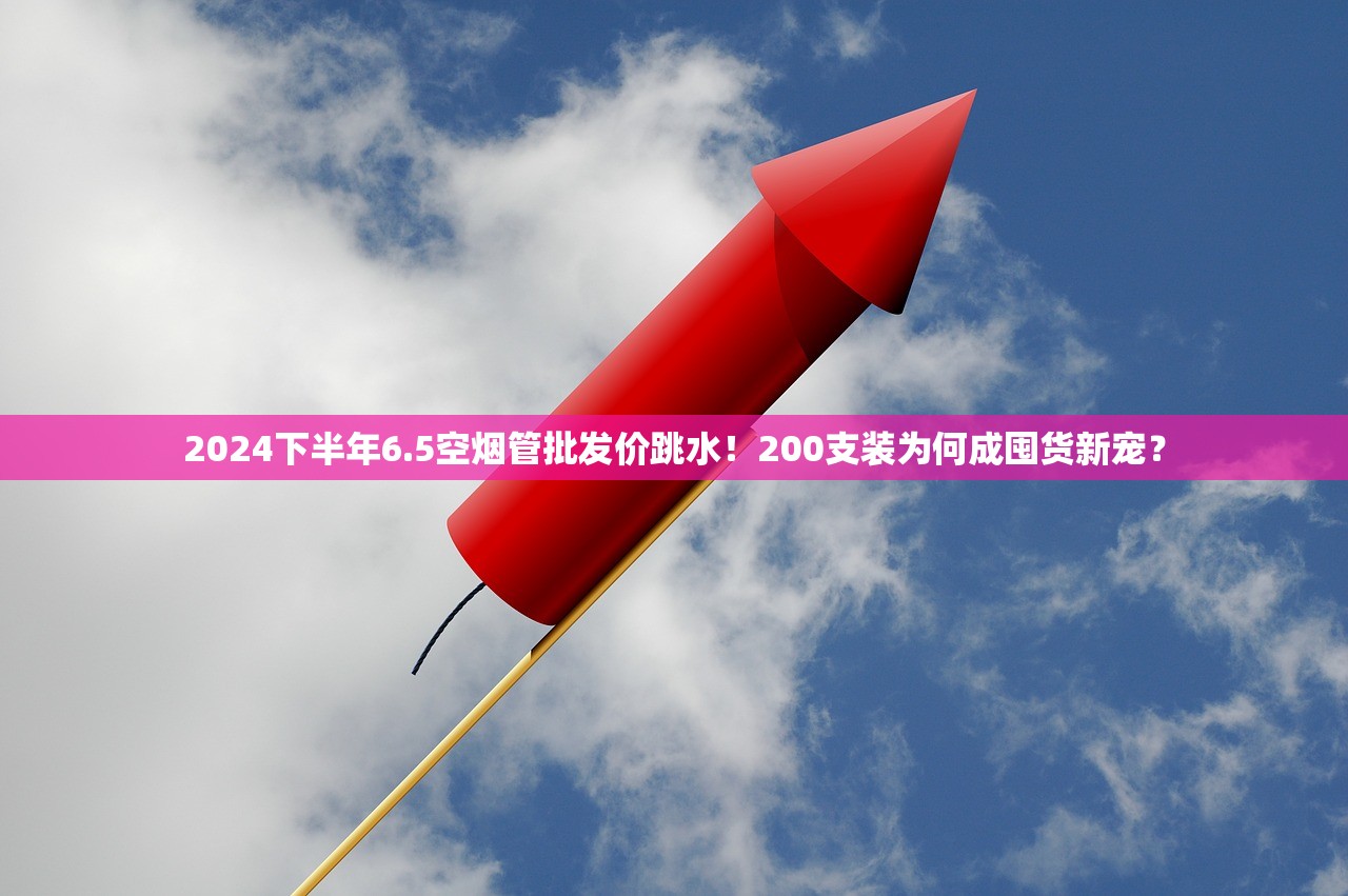 2024下半年6.5空烟管批发价跳水！200支装为何成囤货新宠？
