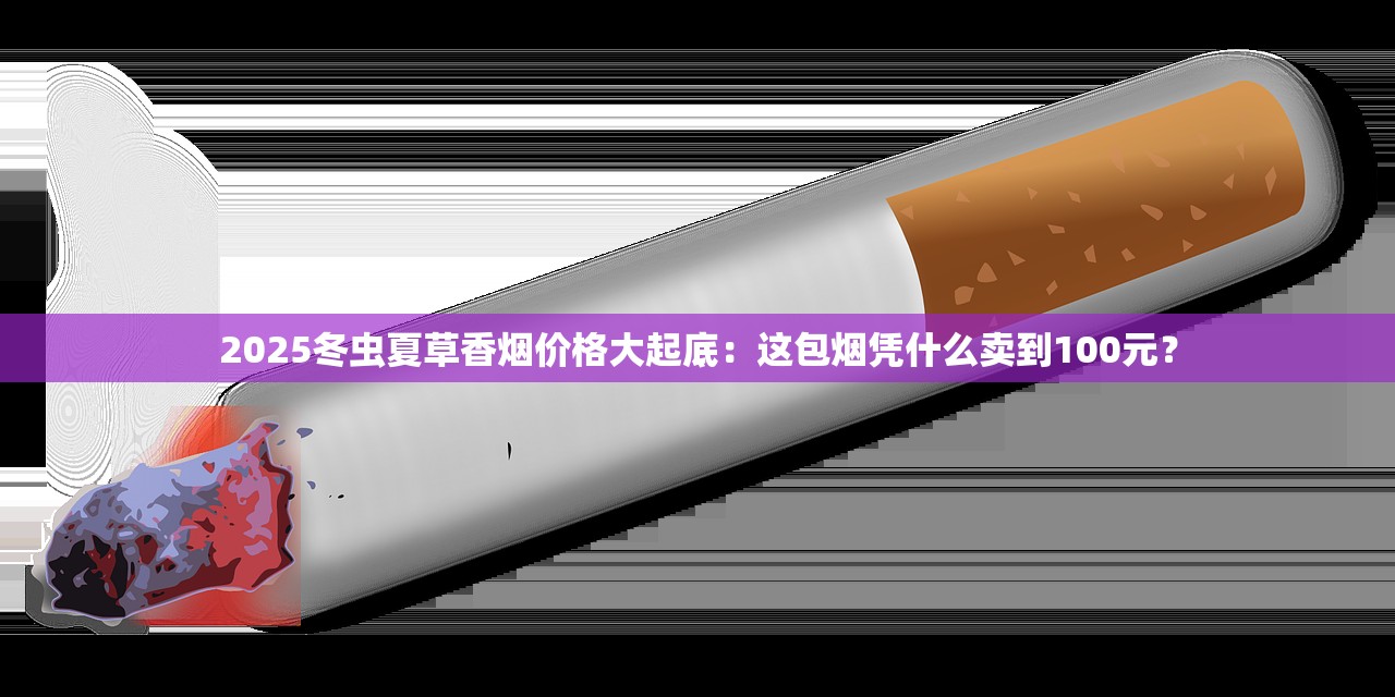 2025冬虫夏草香烟价格大起底：这包烟凭什么卖到100元？