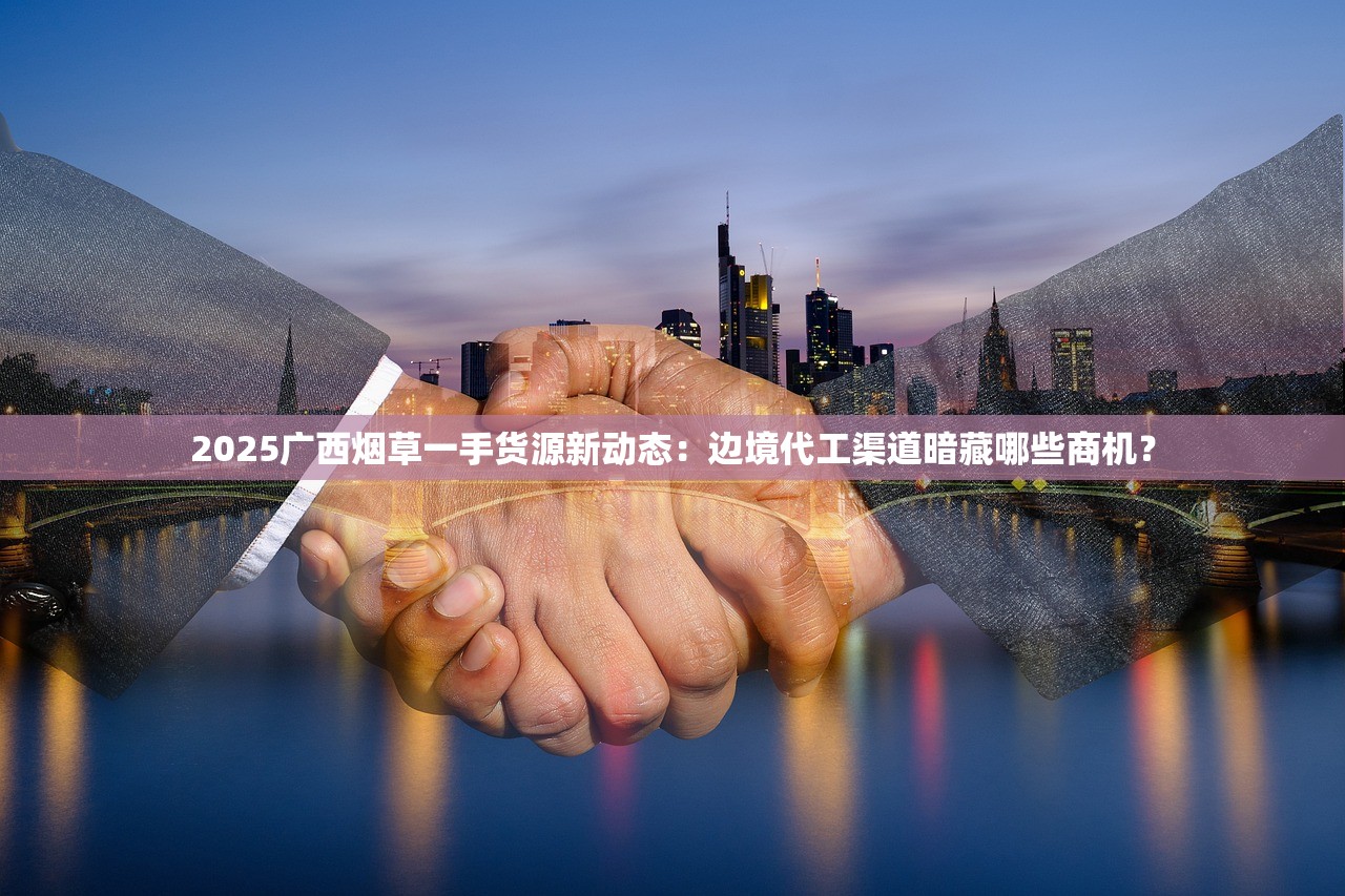 2025广西烟草一手货源新动态：边境代工渠道暗藏哪些商机？