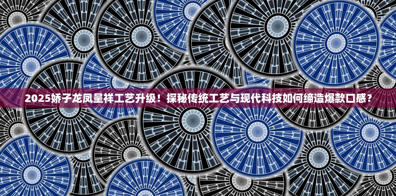 2025娇子龙凤呈祥工艺升级！探秘传统工艺与现代科技如何缔造爆款口感？