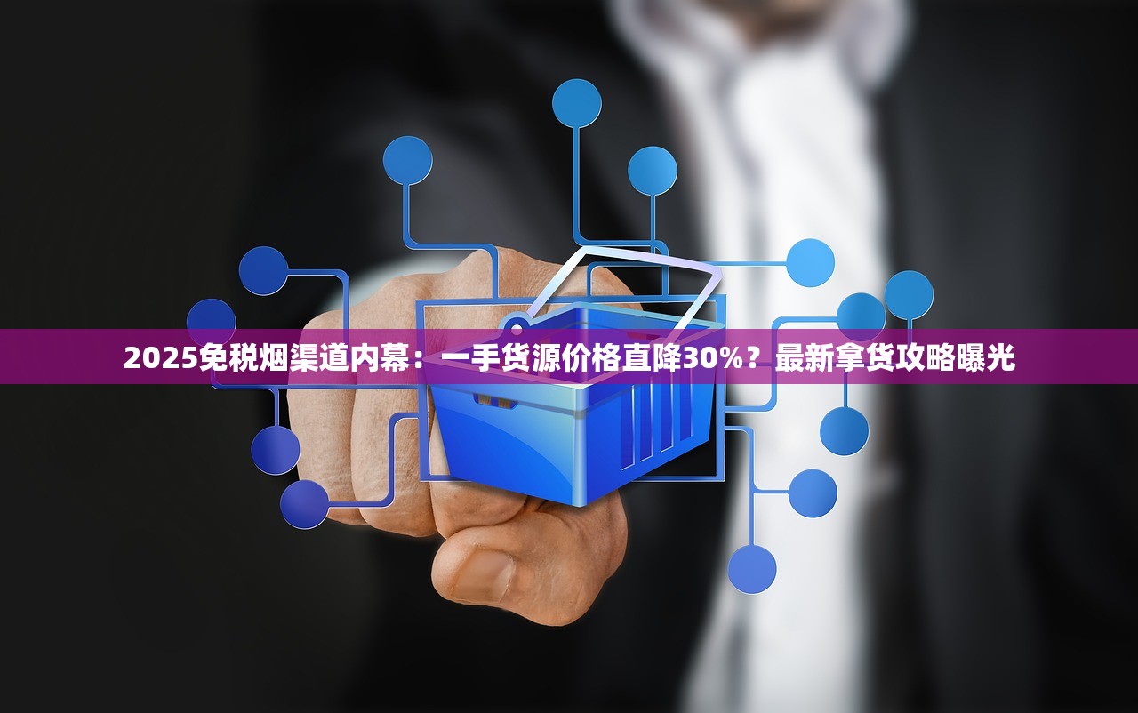 2025免税烟渠道内幕：一手货源价格直降30%？最新拿货攻略曝光