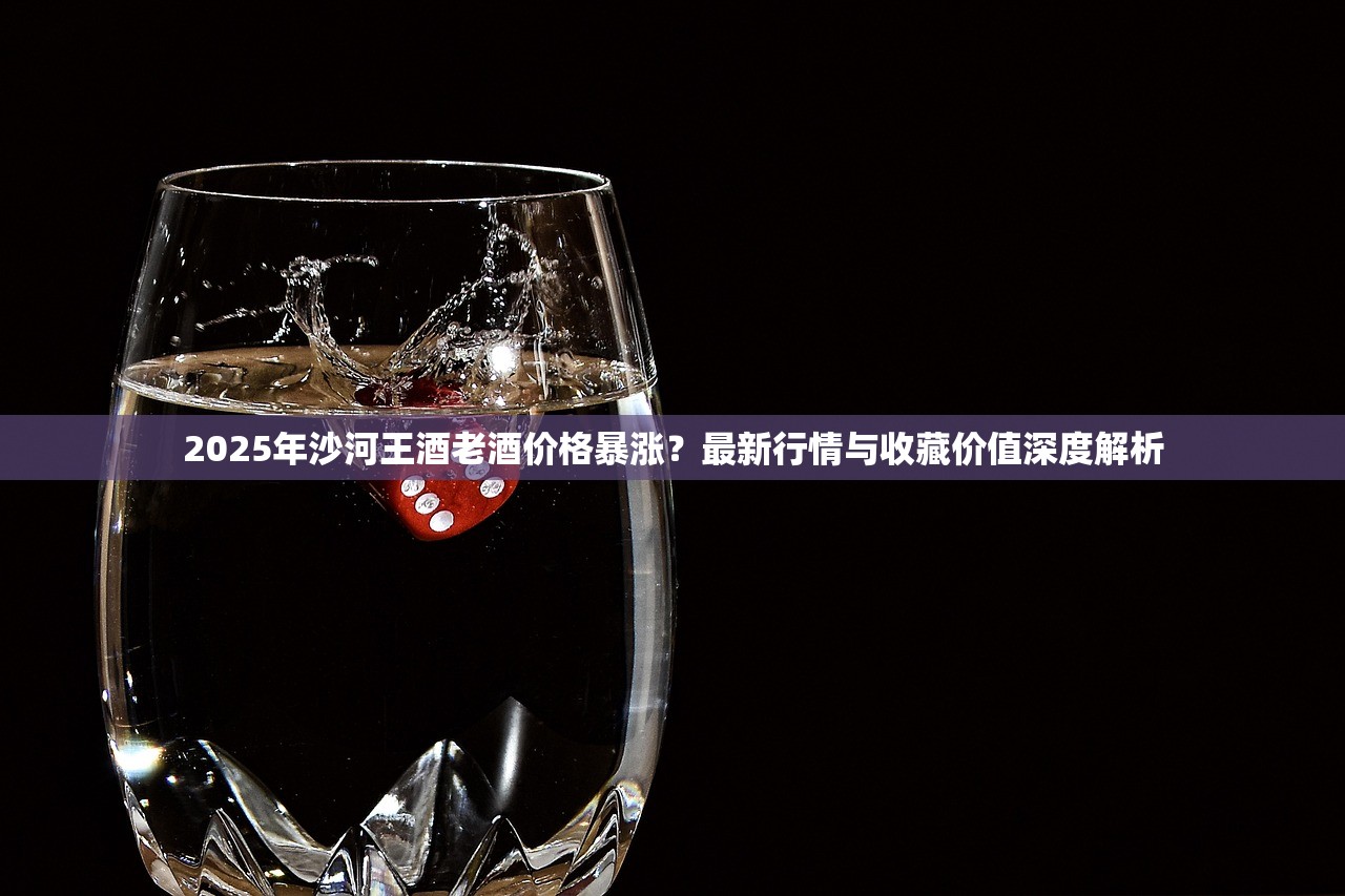 2025年沙河王酒老酒价格暴涨？最新行情与收藏价值深度解析