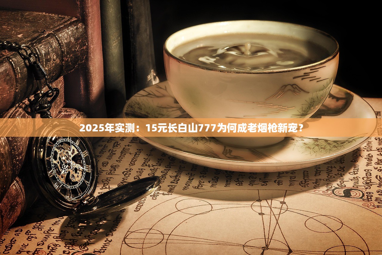 2025年实测：15元长白山777为何成老烟枪新宠？