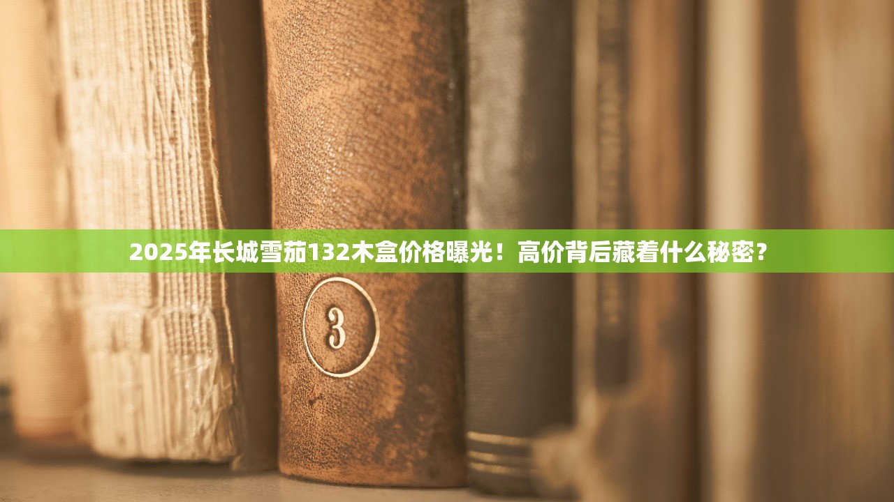 2025年长城雪茄132木盒价格曝光！高价背后藏着什么秘密？