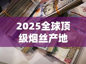 2025全球顶级烟丝产地大揭秘：这3个地方竟产出90%奢侈品原料！