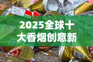 2025全球十大香烟创意新品首发：烟盒变身黑科技引爆市场