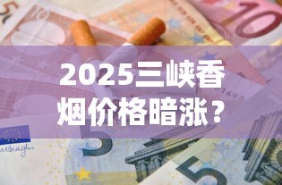 2025三峡香烟价格暗涨？揭秘不同型号真实入手价与省钱攻略