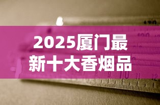 2025厦门最新十大香烟品牌揭秘：老烟枪必尝的本地特色清单