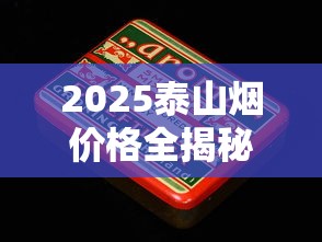 2025泰山烟价格全揭秘：这些隐藏爆款一盒竟要上千元？