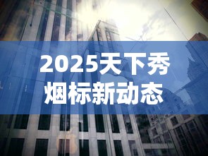 2025天下秀烟标新动态：揭秘百年品牌背后的收藏玄机