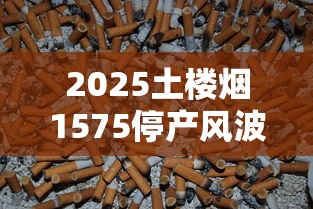 2025土楼烟1575停产风波调查：烟民必看的囤货指南