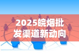 2025皖烟批发渠道新动向：如何避开陷阱选对合作商？